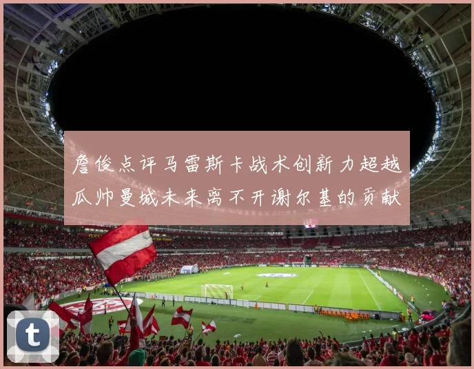詹俊点评马雷斯卡战术创新力超越瓜帅曼城未来离不开谢尔基的贡献