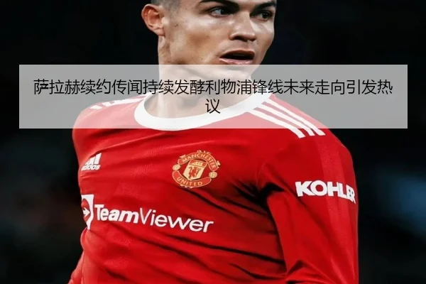 萨拉赫续约传闻持续发酵利物浦锋线未来走向引发热议 | HUAQIU.COM