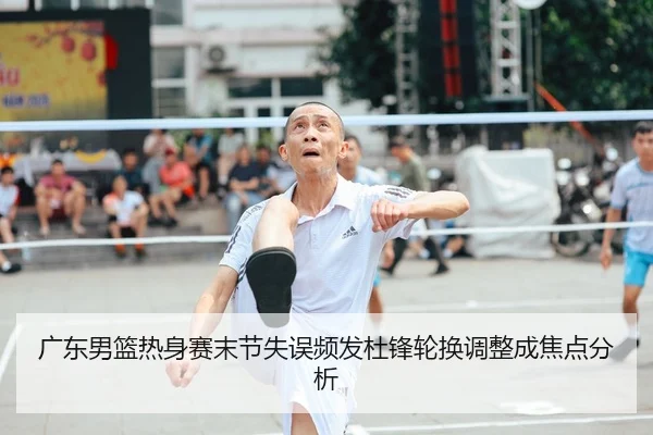 广东男篮热身赛末节失误频发杜锋轮换调整成焦点分析 - HUAQIU.COM